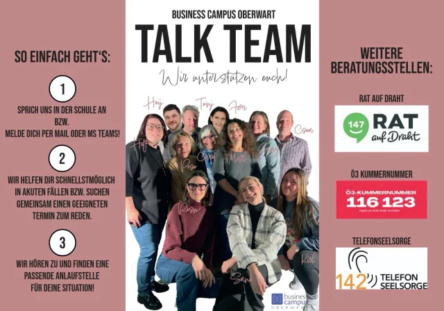 💬 NEU an unserem Business Campus Oberwart: das TALK TEAM 💬

Manchmal läuft nicht alles rund. Manchmal tut es einfach gut, mit jemandem zu reden.
Genau dafür gibt es jetzt unser Talk Team 💛

👂 Wir hören zu
🤝 Wir unterstützen
🧭 Wir helfen, passende Anlaufstellen zu finden

Egal ob Stress, Sorgen, Konflikte oder einfach das Bedürfnis nach einem Gespräch – du bist nicht allein.

👉 Sprich uns direkt in der Schule an
👉 Oder melde dich per Mail oder MS Teams
👉 In akuten Fällen helfen wir rasch und unkompliziert

Zusätzlich stehen rund um die Uhr externe Beratungsangebote zur Verfügung:
📞 Rat auf Draht – 147
📞 Ö3 Kummernummer – 116 123
📞 TelefonSeelsorge – 142

Wir sind für euch da. 🤍
#TalkTeam #WirUnterstützenEuch #BusinessCampusOberwart #DuBistNichtAllein #SchuleMitHerz